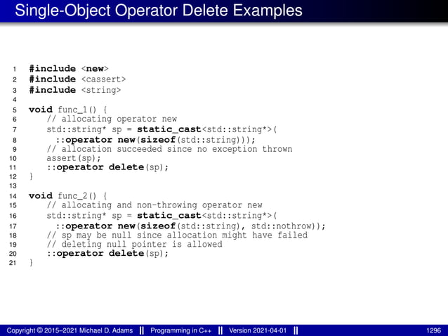 Single-Object Operator Delete Examples
1 #include <new>
2 #include <cassert>
3 #include <string>
4
5 void func_1() {
6 // allocating operator new
7 std::string* sp = static_cast<std::string*>(
8 ::operator new(sizeof(std::string)));
9 // allocation succeeded since no exception thrown
10 assert(sp);
11 ::operator delete(sp);
12 }
13
14 void func_2() {
15 // allocating and non-throwing operator new
16 std::string* sp = static_cast<std::string*>(
17 ::operator new(sizeof(std::string), std::nothrow));
18 // sp may be null since allocation might have failed
19 // deleting null pointer is allowed
20 ::operator delete(sp);
21 }
Copyright © 2015–2021 Michael D. Adams Programming in C++ Version 2021-04-01 1296
 