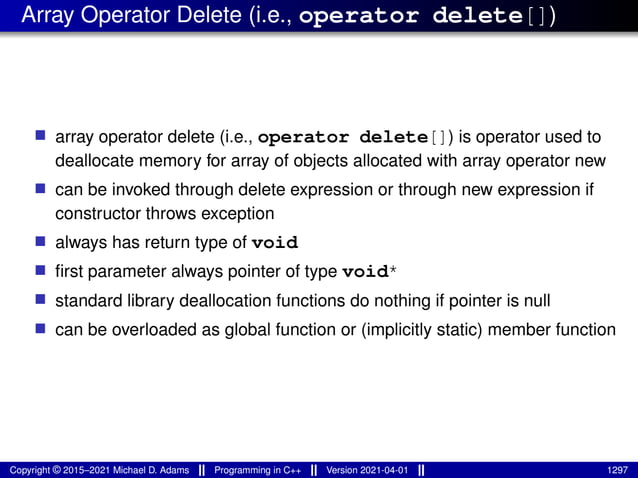 Array Operator Delete (i.e., operator delete[])
■ array operator delete (i.e., operator delete[]) is operator used to
deallocate memory for array of objects allocated with array operator new
■ can be invoked through delete expression or through new expression if
constructor throws exception
■ always has return type of void
■ first parameter always pointer of type void*
■ standard library deallocation functions do nothing if pointer is null
■ can be overloaded as global function or (implicitly static) member function
Copyright © 2015–2021 Michael D. Adams Programming in C++ Version 2021-04-01 1297
 