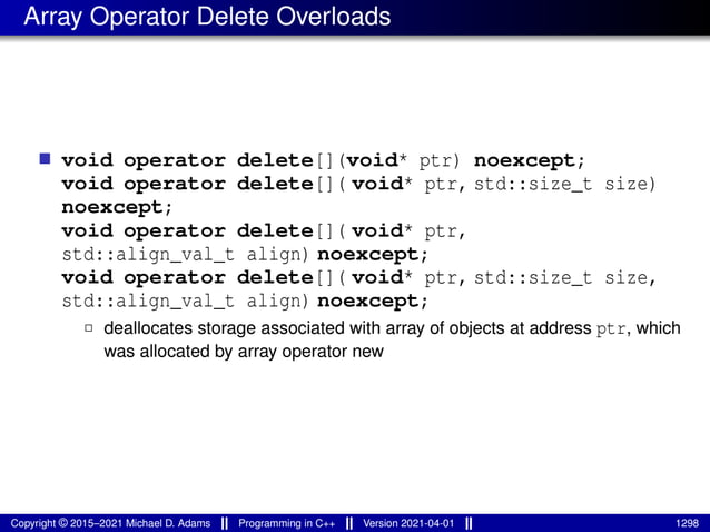 Array Operator Delete Overloads
■ void operator delete[](void* ptr) noexcept;
void operator delete[]( void* ptr, std::size_t size)
noexcept;
void operator delete[]( void* ptr,
std::align_val_t align) noexcept;
void operator delete[]( void* ptr, std::size_t size,
std::align_val_t align) noexcept;
2 deallocates storage associated with array of objects at address ptr, which
was allocated by array operator new
Copyright © 2015–2021 Michael D. Adams Programming in C++ Version 2021-04-01 1298
 