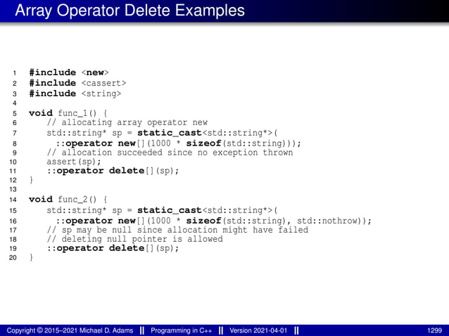 Array Operator Delete Examples
1 #include <new>
2 #include <cassert>
3 #include <string>
4
5 void func_1() {
6 // allocating array operator new
7 std::string* sp = static_cast<std::string*>(
8 ::operator new[](1000 * sizeof(std::string)));
9 // allocation succeeded since no exception thrown
10 assert(sp);
11 ::operator delete[](sp);
12 }
13
14 void func_2() {
15 std::string* sp = static_cast<std::string*>(
16 ::operator new[](1000 * sizeof(std::string), std::nothrow));
17 // sp may be null since allocation might have failed
18 // deleting null pointer is allowed
19 ::operator delete[](sp);
20 }
Copyright © 2015–2021 Michael D. Adams Programming in C++ Version 2021-04-01 1299
 