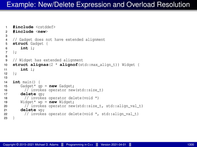 Example: New/Delete Expression and Overload Resolution
1 #include <cstddef>
2 #include <new>
3
4 // Gadget does not have extended alignment
5 struct Gadget {
6 int i;
7 };
8
9 // Widget has extended alignment
10 struct alignas(2 * alignof(std::max_align_t)) Widget {
11 int i;
12 };
13
14 int main() {
15 Gadget* gp = new Gadget;
16 // invokes operator new(std::size_t)
17 delete gp;
18 // invokes operator delete(void *)
19 Widget* wp = new Widget;
20 // invokes operator new(std::size_t, std::align_val_t)
21 delete wp;
22 // invokes operator delete(void *, std::align_val_t)
23 }
Copyright © 2015–2021 Michael D. Adams Programming in C++ Version 2021-04-01 1300
 