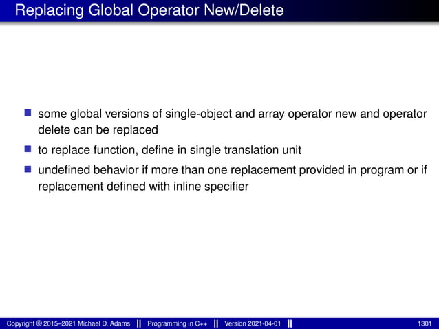 Replacing Global Operator New/Delete
■ some global versions of single-object and array operator new and operator
delete can be replaced
■ to replace function, define in single translation unit
■ undefined behavior if more than one replacement provided in program or if
replacement defined with inline specifier
Copyright © 2015–2021 Michael D. Adams Programming in C++ Version 2021-04-01 1301
 