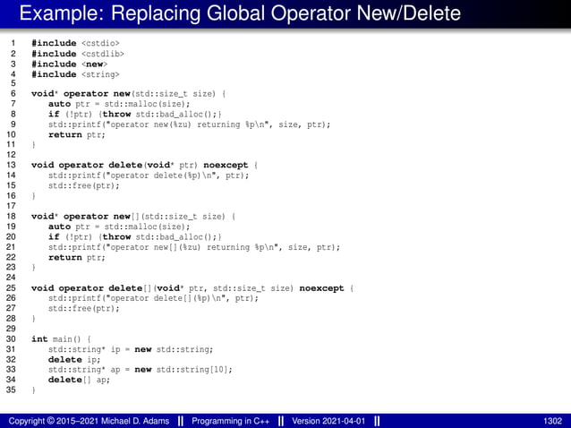 Example: Replacing Global Operator New/Delete
1 #include <cstdio>
2 #include <cstdlib>
3 #include <new>
4 #include <string>
5
6 void* operator new(std::size_t size) {
7 auto ptr = std::malloc(size);
8 if (!ptr) {throw std::bad_alloc();}
9 std::printf("operator new(%zu) returning %pn", size, ptr);
10 return ptr;
11 }
12
13 void operator delete(void* ptr) noexcept {
14 std::printf("operator delete(%p)n", ptr);
15 std::free(ptr);
16 }
17
18 void* operator new[](std::size_t size) {
19 auto ptr = std::malloc(size);
20 if (!ptr) {throw std::bad_alloc();}
21 std::printf("operator new[](%zu) returning %pn", size, ptr);
22 return ptr;
23 }
24
25 void operator delete[](void* ptr, std::size_t size) noexcept {
26 std::printf("operator delete[](%p)n", ptr);
27 std::free(ptr);
28 }
29
30 int main() {
31 std::string* ip = new std::string;
32 delete ip;
33 std::string* ap = new std::string[10];
34 delete[] ap;
35 }
Copyright © 2015–2021 Michael D. Adams Programming in C++ Version 2021-04-01 1302
 