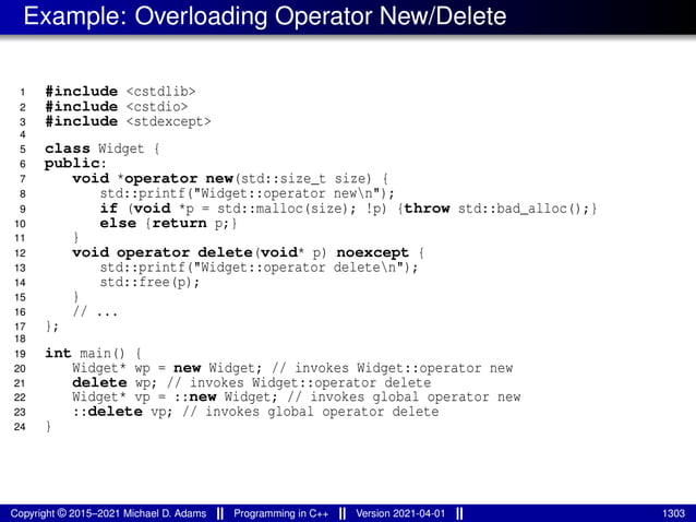 Example: Overloading Operator New/Delete
1 #include <cstdlib>
2 #include <cstdio>
3 #include <stdexcept>
4
5 class Widget {
6 public:
7 void *operator new(std::size_t size) {
8 std::printf("Widget::operator newn");
9 if (void *p = std::malloc(size); !p) {throw std::bad_alloc();}
10 else {return p;}
11 }
12 void operator delete(void* p) noexcept {
13 std::printf("Widget::operator deleten");
14 std::free(p);
15 }
16 // ...
17 };
18
19 int main() {
20 Widget* wp = new Widget; // invokes Widget::operator new
21 delete wp; // invokes Widget::operator delete
22 Widget* vp = ::new Widget; // invokes global operator new
23 ::delete vp; // invokes global operator delete
24 }
Copyright © 2015–2021 Michael D. Adams Programming in C++ Version 2021-04-01 1303
 