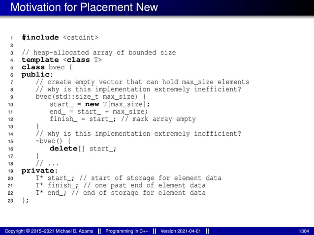 Motivation for Placement New
1 #include <cstdint>
2
3 // heap-allocated array of bounded size
4 template <class T>
5 class bvec {
6 public:
7 // create empty vector that can hold max_size elements
8 // why is this implementation extremely inefficient?
9 bvec(std::size_t max_size) {
10 start_ = new T[max_size];
11 end_ = start_ + max_size;
12 finish_ = start_; // mark array empty
13 }
14 // why is this implementation extremely inefficient?
15 ~bvec() {
16 delete[] start_;
17 }
18 // ...
19 private:
20 T* start_; // start of storage for element data
21 T* finish_; // one past end of element data
22 T* end_; // end of storage for element data
23 };
Copyright © 2015–2021 Michael D. Adams Programming in C++ Version 2021-04-01 1304
 