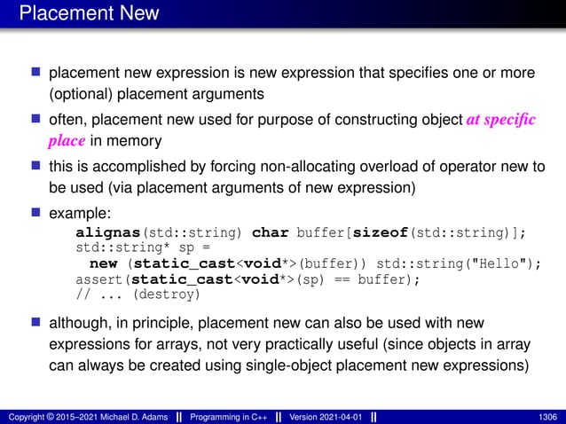 Placement New
■ placement new expression is new expression that specifies one or more
(optional) placement arguments
■ often, placement new used for purpose of constructing object at specific
place in memory
■ this is accomplished by forcing non-allocating overload of operator new to
be used (via placement arguments of new expression)
■ example:
alignas(std::string) char buffer[sizeof(std::string)];
std::string* sp =
new (static_cast<void*>(buffer)) std::string("Hello");
assert(static_cast<void*>(sp) == buffer);
// ... (destroy)
■ although, in principle, placement new can also be used with new
expressions for arrays, not very practically useful (since objects in array
can always be created using single-object placement new expressions)
Copyright © 2015–2021 Michael D. Adams Programming in C++ Version 2021-04-01 1306
 