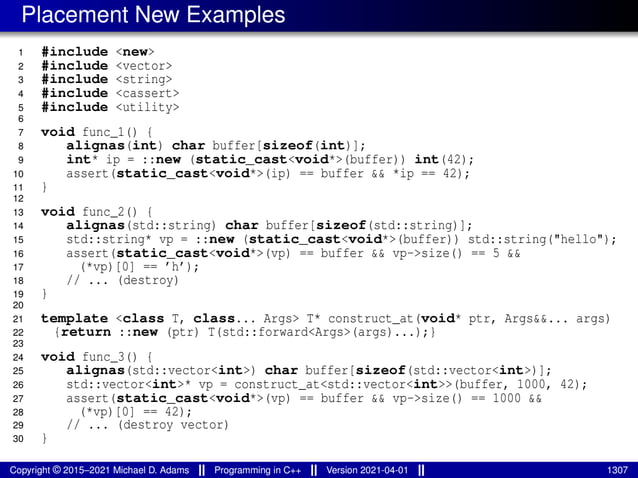 Placement New Examples
1 #include <new>
2 #include <vector>
3 #include <string>
4 #include <cassert>
5 #include <utility>
6
7 void func_1() {
8 alignas(int) char buffer[sizeof(int)];
9 int* ip = ::new (static_cast<void*>(buffer)) int(42);
10 assert(static_cast<void*>(ip) == buffer && *ip == 42);
11 }
12
13 void func_2() {
14 alignas(std::string) char buffer[sizeof(std::string)];
15 std::string* vp = ::new (static_cast<void*>(buffer)) std::string("hello");
16 assert(static_cast<void*>(vp) == buffer && vp->size() == 5 &&
17 (*vp)[0] == ’h’);
18 // ... (destroy)
19 }
20
21 template <class T, class... Args> T* construct_at(void* ptr, Args&&... args)
22 {return ::new (ptr) T(std::forward<Args>(args)...);}
23
24 void func_3() {
25 alignas(std::vector<int>) char buffer[sizeof(std::vector<int>)];
26 std::vector<int>* vp = construct_at<std::vector<int>>(buffer, 1000, 42);
27 assert(static_cast<void*>(vp) == buffer && vp->size() == 1000 &&
28 (*vp)[0] == 42);
29 // ... (destroy vector)
30 }
Copyright © 2015–2021 Michael D. Adams Programming in C++ Version 2021-04-01 1307
 