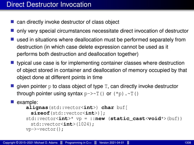 Direct Destructor Invocation
■ can directly invoke destructor of class object
■ only very special circumstances necessitate direct invocation of destructor
■ used in situations where deallocation must be performed separately from
destruction (in which case delete expression cannot be used as it
performs both destruction and deallocation together)
■ typical use case is for implementing container classes where destruction
of object stored in container and deallocation of memory occupied by that
object done at different points in time
■ given pointer p to class object of type T, can directly invoke destructor
through pointer using syntax p->~T() or (*p).~T()
■ example:
alignas(std::vector<int>) char buf[
sizeof(std::vector<int>)];
std::vector<int>* vp = ::new (static_cast<void*>(buf))
std::vector<int>(1024);
vp->~vector();
Copyright © 2015–2021 Michael D. Adams Programming in C++ Version 2021-04-01 1308
 