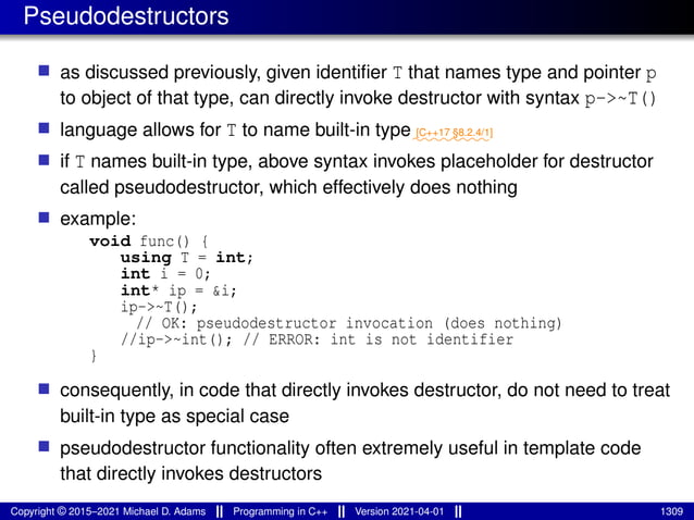 Pseudodestructors
■ as discussed previously, given identifier T that names type and pointer p
to object of that type, can directly invoke destructor with syntax p->~T()
■ language allows for T to name built-in type⁓⁓⁓⁓⁓⁓⁓⁓
[C++17 §8.2.4/1]
■ if T names built-in type, above syntax invokes placeholder for destructor
called pseudodestructor, which effectively does nothing
■ example:
void func() {
using T = int;
int i = 0;
int* ip = &i;
ip->~T();
// OK: pseudodestructor invocation (does nothing)
//ip->~int(); // ERROR: int is not identifier
}
■ consequently, in code that directly invokes destructor, do not need to treat
built-in type as special case
■ pseudodestructor functionality often extremely useful in template code
that directly invokes destructors
Copyright © 2015–2021 Michael D. Adams Programming in C++ Version 2021-04-01 1309
 
