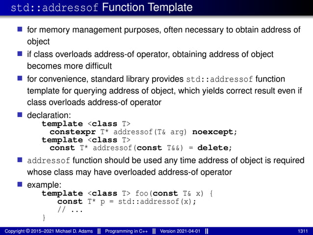 std::addressof Function Template
■ for memory management purposes, often necessary to obtain address of
object
■ if class overloads address-of operator, obtaining address of object
becomes more difficult
■ for convenience, standard library provides std::addressof function
template for querying address of object, which yields correct result even if
class overloads address-of operator
■ declaration:
template <class T>
constexpr T* addressof(T& arg) noexcept;
template <class T>
const T* addressof(const T&&) = delete;
■ addressof function should be used any time address of object is required
whose class may have overloaded address-of operator
■ example:
template <class T> foo(const T& x) {
const T* p = std::addressof(x);
// ...
}
Copyright © 2015–2021 Michael D. Adams Programming in C++ Version 2021-04-01 1311
 