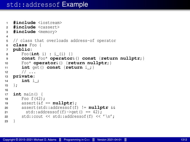 std::addressof Example
1 #include <iostream>
2 #include <cassert>
3 #include <memory>
4
5 // class that overloads address-of operator
6 class Foo {
7 public:
8 Foo(int i) : i_(i) {}
9 const Foo* operator&() const {return nullptr;}
10 Foo* operator&() {return nullptr;}
11 int get() const {return i_;}
12 // ...
13 private:
14 int i_;
15 };
16
17 int main() {
18 Foo f(42);
19 assert(&f == nullptr);
20 assert(std::addressof(f) != nullptr &&
21 std::addressof(f)->get() == 42);
22 std::cout << std::addressof(f) << ’n’;
23 }
Copyright © 2015–2021 Michael D. Adams Programming in C++ Version 2021-04-01 1312
 