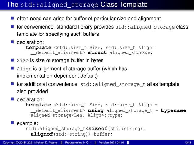 The std::aligned_storage Class Template
■ often need can arise for buffer of particular size and alignment
■ for convenience, standard library provides std::aligned_storage class
template for specifying such buffers
■ declaration:
template <std::size_t Size, std::size_t Align =
__default_alignment> struct aligned_storage;
■ Size is size of storage buffer in bytes
■ Align is alignment of storage buffer (which has
implementation-dependent default)
■ for additional convenience, std::aligned_storage_t alias template
also provided
■ declaration:
template <std::size_t Size, std::size_t Align =
__default_alignment> using aligned_storage_t = typename
aligned_storage<Len, Align>::type;
■ example:
std::aligned_storage_t<sizeof(std::string),
alignof(std::string)> buffer;
Copyright © 2015–2021 Michael D. Adams Programming in C++ Version 2021-04-01 1313
 