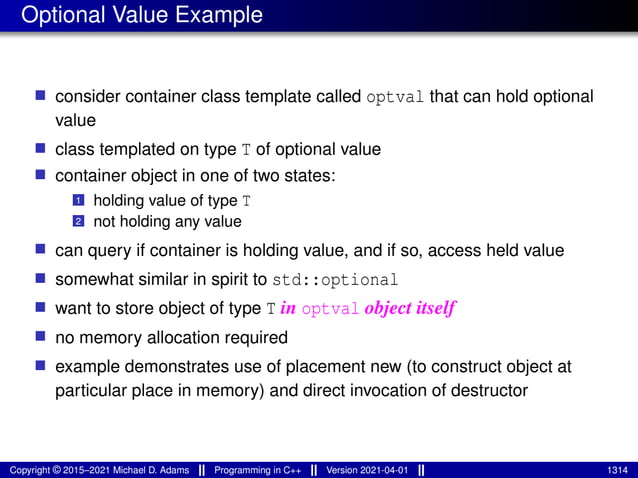 Optional Value Example
■ consider container class template called optval that can hold optional
value
■ class templated on type T of optional value
■ container object in one of two states:
1 holding value of type T
2 not holding any value
■ can query if container is holding value, and if so, access held value
■ somewhat similar in spirit to std::optional
■ want to store object of type T in optval object itself
■ no memory allocation required
■ example demonstrates use of placement new (to construct object at
particular place in memory) and direct invocation of destructor
Copyright © 2015–2021 Michael D. Adams Programming in C++ Version 2021-04-01 1314
 