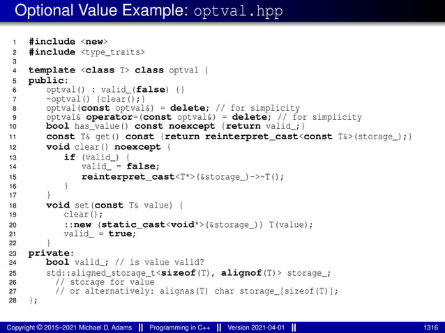 Optional Value Example: optval.hpp
1 #include <new>
2 #include <type_traits>
3
4 template <class T> class optval {
5 public:
6 optval() : valid_(false) {}
7 ~optval() {clear();}
8 optval(const optval&) = delete; // for simplicity
9 optval& operator=(const optval&) = delete; // for simplicity
10 bool has_value() const noexcept {return valid_;}
11 const T& get() const {return reinterpret_cast<const T&>(storage_);}
12 void clear() noexcept {
13 if (valid_) {
14 valid_ = false;
15 reinterpret_cast<T*>(&storage_)->~T();
16 }
17 }
18 void set(const T& value) {
19 clear();
20 ::new (static_cast<void*>(&storage_)) T(value);
21 valid_ = true;
22 }
23 private:
24 bool valid_; // is value valid?
25 std::aligned_storage_t<sizeof(T), alignof(T)> storage_;
26 // storage for value
27 // or alternatively: alignas(T) char storage_[sizeof(T)];
28 };
Copyright © 2015–2021 Michael D. Adams Programming in C++ Version 2021-04-01 1316
 