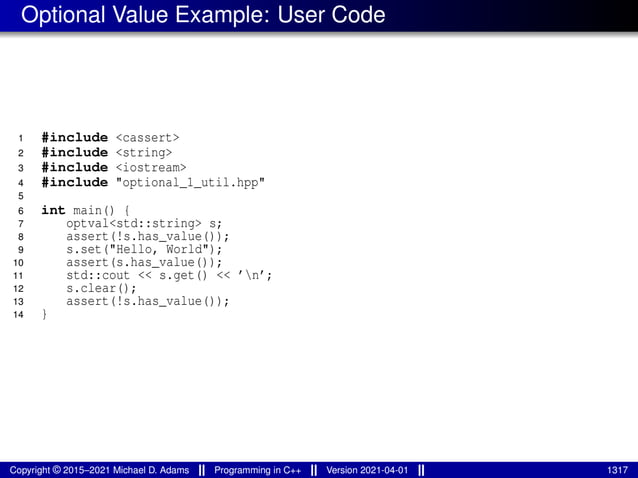Optional Value Example: User Code
1 #include <cassert>
2 #include <string>
3 #include <iostream>
4 #include "optional_1_util.hpp"
5
6 int main() {
7 optval<std::string> s;
8 assert(!s.has_value());
9 s.set("Hello, World");
10 assert(s.has_value());
11 std::cout << s.get() << ’n’;
12 s.clear();
13 assert(!s.has_value());
14 }
Copyright © 2015–2021 Michael D. Adams Programming in C++ Version 2021-04-01 1317
 