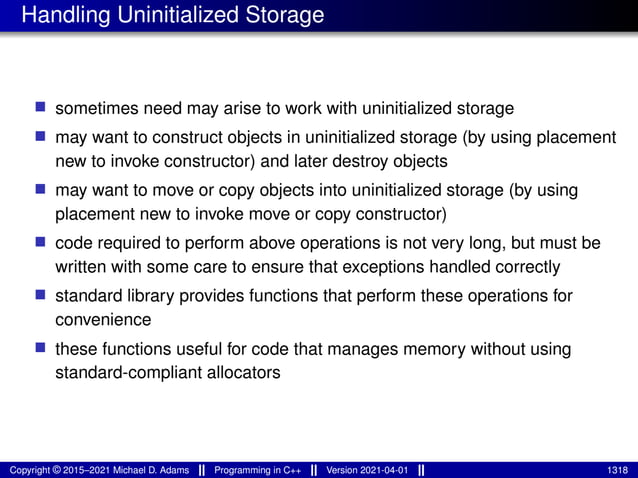 Handling Uninitialized Storage
■ sometimes need may arise to work with uninitialized storage
■ may want to construct objects in uninitialized storage (by using placement
new to invoke constructor) and later destroy objects
■ may want to move or copy objects into uninitialized storage (by using
placement new to invoke move or copy constructor)
■ code required to perform above operations is not very long, but must be
written with some care to ensure that exceptions handled correctly
■ standard library provides functions that perform these operations for
convenience
■ these functions useful for code that manages memory without using
standard-compliant allocators
Copyright © 2015–2021 Michael D. Adams Programming in C++ Version 2021-04-01 1318
 