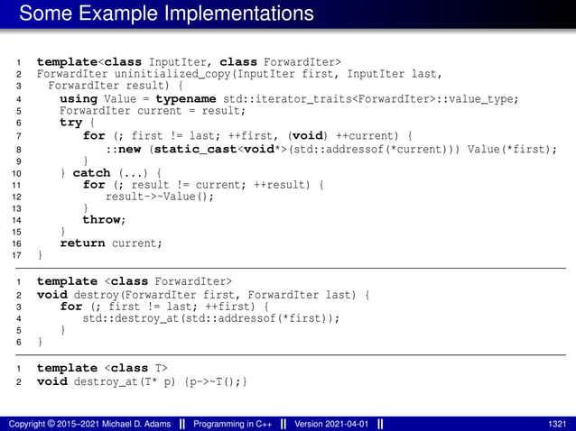 Some Example Implementations
1 template<class InputIter, class ForwardIter>
2 ForwardIter uninitialized_copy(InputIter first, InputIter last,
3 ForwardIter result) {
4 using Value = typename std::iterator_traits<ForwardIter>::value_type;
5 ForwardIter current = result;
6 try {
7 for (; first != last; ++first, (void) ++current) {
8 ::new (static_cast<void*>(std::addressof(*current))) Value(*first);
9 }
10 } catch (...) {
11 for (; result != current; ++result) {
12 result->~Value();
13 }
14 throw;
15 }
16 return current;
17 }
1 template <class ForwardIter>
2 void destroy(ForwardIter first, ForwardIter last) {
3 for (; first != last; ++first) {
4 std::destroy_at(std::addressof(*first));
5 }
6 }
1 template <class T>
2 void destroy_at(T* p) {p->~T();}
Copyright © 2015–2021 Michael D. Adams Programming in C++ Version 2021-04-01 1321
 