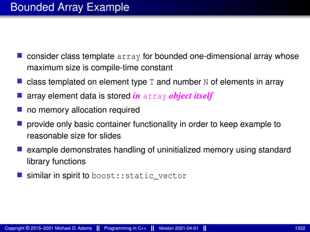 Bounded Array Example
■ consider class template array for bounded one-dimensional array whose
maximum size is compile-time constant
■ class templated on element type T and number N of elements in array
■ array element data is stored in array object itself
■ no memory allocation required
■ provide only basic container functionality in order to keep example to
reasonable size for slides
■ example demonstrates handling of uninitialized memory using standard
library functions
■ similar in spirit to boost::static_vector
Copyright © 2015–2021 Michael D. Adams Programming in C++ Version 2021-04-01 1322
 