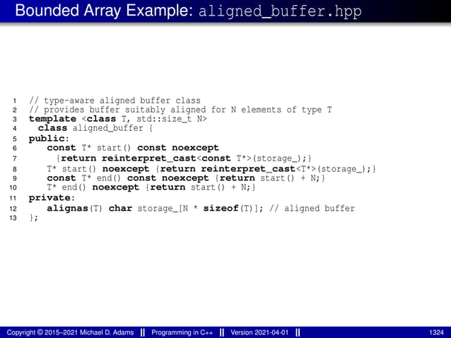 Bounded Array Example: aligned_buffer.hpp
1 // type-aware aligned buffer class
2 // provides buffer suitably aligned for N elements of type T
3 template <class T, std::size_t N>
4 class aligned_buffer {
5 public:
6 const T* start() const noexcept
7 {return reinterpret_cast<const T*>(storage_);}
8 T* start() noexcept {return reinterpret_cast<T*>(storage_);}
9 const T* end() const noexcept {return start() + N;}
10 T* end() noexcept {return start() + N;}
11 private:
12 alignas(T) char storage_[N * sizeof(T)]; // aligned buffer
13 };
Copyright © 2015–2021 Michael D. Adams Programming in C++ Version 2021-04-01 1324
 