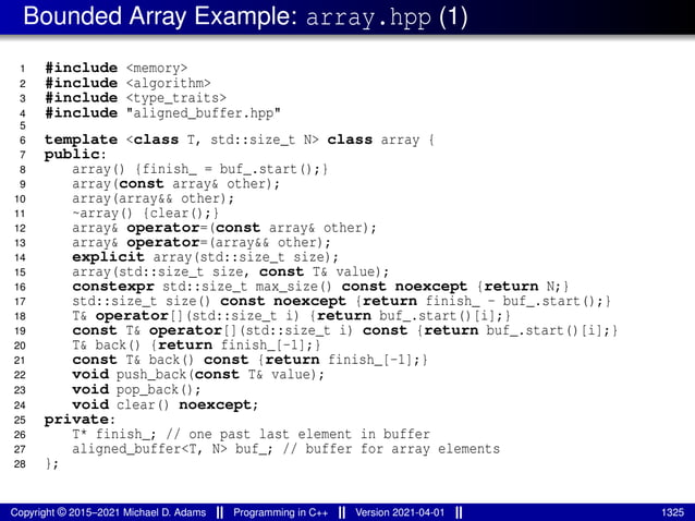Bounded Array Example: array.hpp (1)
1 #include <memory>
2 #include <algorithm>
3 #include <type_traits>
4 #include "aligned_buffer.hpp"
5
6 template <class T, std::size_t N> class array {
7 public:
8 array() {finish_ = buf_.start();}
9 array(const array& other);
10 array(array&& other);
11 ~array() {clear();}
12 array& operator=(const array& other);
13 array& operator=(array&& other);
14 explicit array(std::size_t size);
15 array(std::size_t size, const T& value);
16 constexpr std::size_t max_size() const noexcept {return N;}
17 std::size_t size() const noexcept {return finish_ - buf_.start();}
18 T& operator[](std::size_t i) {return buf_.start()[i];}
19 const T& operator[](std::size_t i) const {return buf_.start()[i];}
20 T& back() {return finish_[-1];}
21 const T& back() const {return finish_[-1];}
22 void push_back(const T& value);
23 void pop_back();
24 void clear() noexcept;
25 private:
26 T* finish_; // one past last element in buffer
27 aligned_buffer<T, N> buf_; // buffer for array elements
28 };
Copyright © 2015–2021 Michael D. Adams Programming in C++ Version 2021-04-01 1325
 