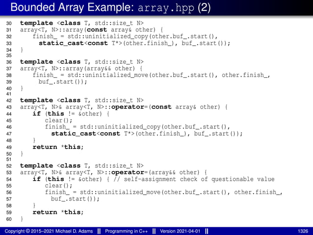 Bounded Array Example: array.hpp (2)
30 template <class T, std::size_t N>
31 array<T, N>::array(const array& other) {
32 finish_ = std::uninitialized_copy(other.buf_.start(),
33 static_cast<const T*>(other.finish_), buf_.start());
34 }
35
36 template <class T, std::size_t N>
37 array<T, N>::array(array&& other) {
38 finish_ = std::uninitialized_move(other.buf_.start(), other.finish_,
39 buf_.start());
40 }
41
42 template <class T, std::size_t N>
43 array<T, N>& array<T, N>::operator=(const array& other) {
44 if (this != &other) {
45 clear();
46 finish_ = std::uninitialized_copy(other.buf_.start(),
47 static_cast<const T*>(other.finish_), buf_.start());
48 }
49 return *this;
50 }
51
52 template <class T, std::size_t N>
53 array<T, N>& array<T, N>::operator=(array&& other) {
54 if (this != &other) { // self-assignment check of questionable value
55 clear();
56 finish_ = std::uninitialized_move(other.buf_.start(), other.finish_,
57 buf_.start());
58 }
59 return *this;
60 }
Copyright © 2015–2021 Michael D. Adams Programming in C++ Version 2021-04-01 1326
 