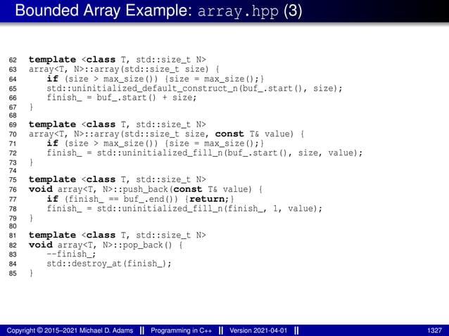 Bounded Array Example: array.hpp (3)
62 template <class T, std::size_t N>
63 array<T, N>::array(std::size_t size) {
64 if (size > max_size()) {size = max_size();}
65 std::uninitialized_default_construct_n(buf_.start(), size);
66 finish_ = buf_.start() + size;
67 }
68
69 template <class T, std::size_t N>
70 array<T, N>::array(std::size_t size, const T& value) {
71 if (size > max_size()) {size = max_size();}
72 finish_ = std::uninitialized_fill_n(buf_.start(), size, value);
73 }
74
75 template <class T, std::size_t N>
76 void array<T, N>::push_back(const T& value) {
77 if (finish_ == buf_.end()) {return;}
78 finish_ = std::uninitialized_fill_n(finish_, 1, value);
79 }
80
81 template <class T, std::size_t N>
82 void array<T, N>::pop_back() {
83 --finish_;
84 std::destroy_at(finish_);
85 }
Copyright © 2015–2021 Michael D. Adams Programming in C++ Version 2021-04-01 1327
 
