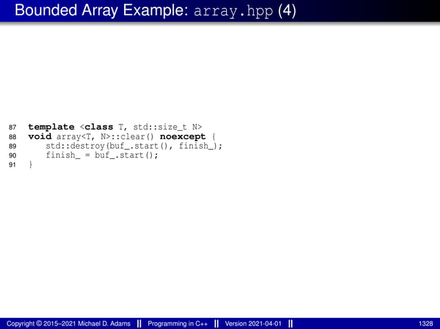 Bounded Array Example: array.hpp (4)
87 template <class T, std::size_t N>
88 void array<T, N>::clear() noexcept {
89 std::destroy(buf_.start(), finish_);
90 finish_ = buf_.start();
91 }
Copyright © 2015–2021 Michael D. Adams Programming in C++ Version 2021-04-01 1328
 