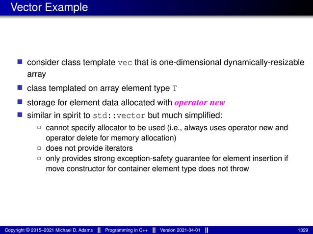 Vector Example
■ consider class template vec that is one-dimensional dynamically-resizable
array
■ class templated on array element type T
■ storage for element data allocated with operator new
■ similar in spirit to std::vector but much simplified:
2 cannot specify allocator to be used (i.e., always uses operator new and
operator delete for memory allocation)
2 does not provide iterators
2 only provides strong exception-safety guarantee for element insertion if
move constructor for container element type does not throw
Copyright © 2015–2021 Michael D. Adams Programming in C++ Version 2021-04-01 1329
 