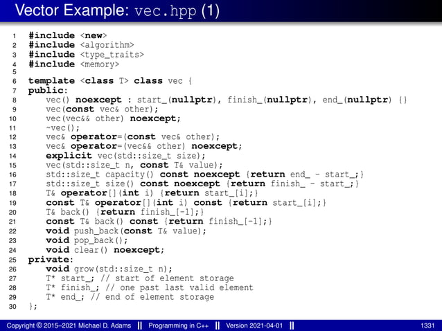 Vector Example: vec.hpp (1)
1 #include <new>
2 #include <algorithm>
3 #include <type_traits>
4 #include <memory>
5
6 template <class T> class vec {
7 public:
8 vec() noexcept : start_(nullptr), finish_(nullptr), end_(nullptr) {}
9 vec(const vec& other);
10 vec(vec&& other) noexcept;
11 ~vec();
12 vec& operator=(const vec& other);
13 vec& operator=(vec&& other) noexcept;
14 explicit vec(std::size_t size);
15 vec(std::size_t n, const T& value);
16 std::size_t capacity() const noexcept {return end_ - start_;}
17 std::size_t size() const noexcept {return finish_ - start_;}
18 T& operator[](int i) {return start_[i];}
19 const T& operator[](int i) const {return start_[i];}
20 T& back() {return finish_[-1];}
21 const T& back() const {return finish_[-1];}
22 void push_back(const T& value);
23 void pop_back();
24 void clear() noexcept;
25 private:
26 void grow(std::size_t n);
27 T* start_; // start of element storage
28 T* finish_; // one past last valid element
29 T* end_; // end of element storage
30 };
Copyright © 2015–2021 Michael D. Adams Programming in C++ Version 2021-04-01 1331
 