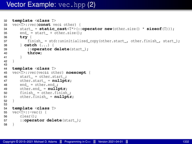 Vector Example: vec.hpp (2)
32 template <class T>
33 vec<T>::vec(const vec& other) {
34 start_ = static_cast<T*>(::operator new(other.size() * sizeof(T)));
35 end_ = start_ + other.size();
36 try {
37 finish_ = std::uninitialized_copy(other.start_, other.finish_, start_);
38 } catch (...) {
39 ::operator delete(start_);
40 throw;
41 }
42 }
43
44 template <class T>
45 vec<T>::vec(vec&& other) noexcept {
46 start_ = other.start_;
47 other.start_ = nullptr;
48 end_ = other.end_;
49 other.end_ = nullptr;
50 finish_ = other.finish_;
51 other.finish_ = nullptr;
52 }
53
54 template <class T>
55 vec<T>::~vec() {
56 clear();
57 ::operator delete(start_);
58 }
Copyright © 2015–2021 Michael D. Adams Programming in C++ Version 2021-04-01 1332
 