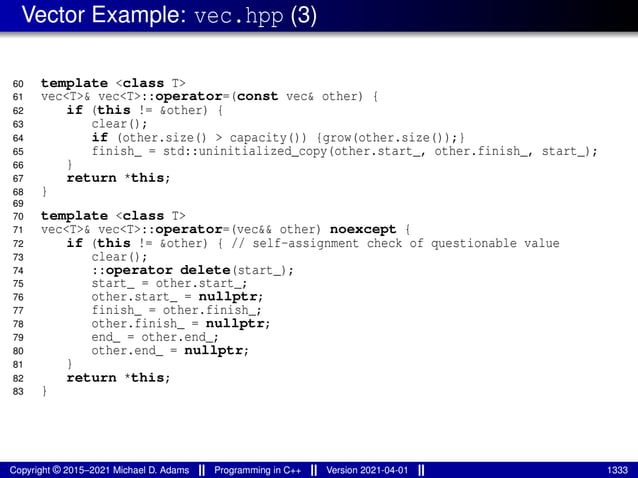 Vector Example: vec.hpp (3)
60 template <class T>
61 vec<T>& vec<T>::operator=(const vec& other) {
62 if (this != &other) {
63 clear();
64 if (other.size() > capacity()) {grow(other.size());}
65 finish_ = std::uninitialized_copy(other.start_, other.finish_, start_);
66 }
67 return *this;
68 }
69
70 template <class T>
71 vec<T>& vec<T>::operator=(vec&& other) noexcept {
72 if (this != &other) { // self-assignment check of questionable value
73 clear();
74 ::operator delete(start_);
75 start_ = other.start_;
76 other.start_ = nullptr;
77 finish_ = other.finish_;
78 other.finish_ = nullptr;
79 end_ = other.end_;
80 other.end_ = nullptr;
81 }
82 return *this;
83 }
Copyright © 2015–2021 Michael D. Adams Programming in C++ Version 2021-04-01 1333
 