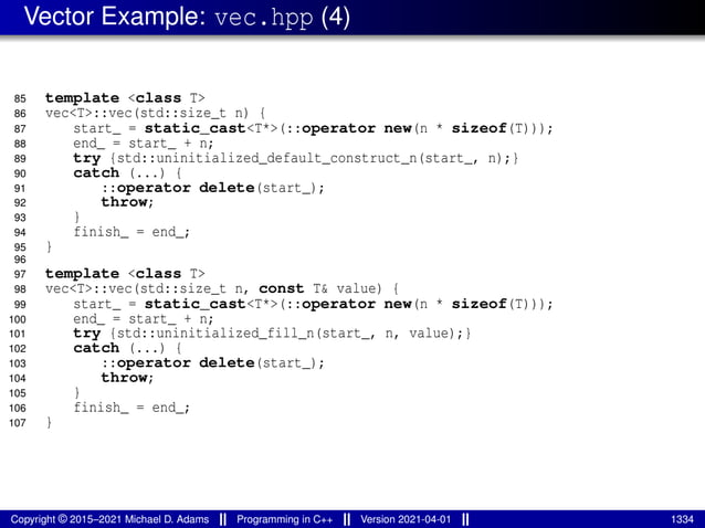 Vector Example: vec.hpp (4)
85 template <class T>
86 vec<T>::vec(std::size_t n) {
87 start_ = static_cast<T*>(::operator new(n * sizeof(T)));
88 end_ = start_ + n;
89 try {std::uninitialized_default_construct_n(start_, n);}
90 catch (...) {
91 ::operator delete(start_);
92 throw;
93 }
94 finish_ = end_;
95 }
96
97 template <class T>
98 vec<T>::vec(std::size_t n, const T& value) {
99 start_ = static_cast<T*>(::operator new(n * sizeof(T)));
100 end_ = start_ + n;
101 try {std::uninitialized_fill_n(start_, n, value);}
102 catch (...) {
103 ::operator delete(start_);
104 throw;
105 }
106 finish_ = end_;
107 }
Copyright © 2015–2021 Michael D. Adams Programming in C++ Version 2021-04-01 1334
 
