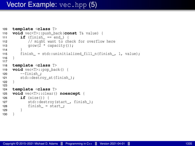 Vector Example: vec.hpp (5)
109 template <class T>
110 void vec<T>::push_back(const T& value) {
111 if (finish_ == end_) {
112 // might want to check for overflow here
113 grow(2 * capacity());
114 }
115 finish_ = std::uninitialized_fill_n(finish_, 1, value);
116 }
117
118 template <class T>
119 void vec<T>::pop_back() {
120 --finish_;
121 std::destroy_at(finish_);
122 }
123
124 template <class T>
125 void vec<T>::clear() noexcept {
126 if (size()) {
127 std::destroy(start_, finish_);
128 finish_ = start_;
129 }
130 }
Copyright © 2015–2021 Michael D. Adams Programming in C++ Version 2021-04-01 1335
 