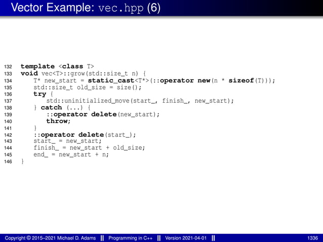 Vector Example: vec.hpp (6)
132 template <class T>
133 void vec<T>::grow(std::size_t n) {
134 T* new_start = static_cast<T*>(::operator new(n * sizeof(T)));
135 std::size_t old_size = size();
136 try {
137 std::uninitialized_move(start_, finish_, new_start);
138 } catch (...) {
139 ::operator delete(new_start);
140 throw;
141 }
142 ::operator delete(start_);
143 start_ = new_start;
144 finish_ = new_start + old_size;
145 end_ = new_start + n;
146 }
Copyright © 2015–2021 Michael D. Adams Programming in C++ Version 2021-04-01 1336
 
