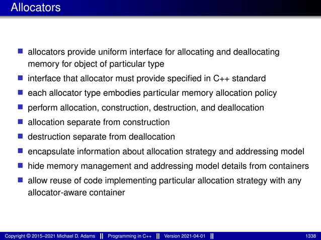 Allocators
■ allocators provide uniform interface for allocating and deallocating
memory for object of particular type
■ interface that allocator must provide specified in C++ standard
■ each allocator type embodies particular memory allocation policy
■ perform allocation, construction, destruction, and deallocation
■ allocation separate from construction
■ destruction separate from deallocation
■ encapsulate information about allocation strategy and addressing model
■ hide memory management and addressing model details from containers
■ allow reuse of code implementing particular allocation strategy with any
allocator-aware container
Copyright © 2015–2021 Michael D. Adams Programming in C++ Version 2021-04-01 1338
 