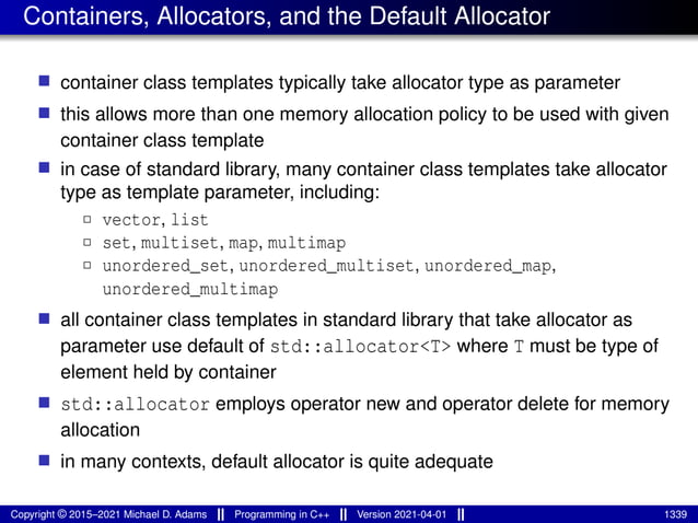 Containers, Allocators, and the Default Allocator
■ container class templates typically take allocator type as parameter
■ this allows more than one memory allocation policy to be used with given
container class template
■ in case of standard library, many container class templates take allocator
type as template parameter, including:
2 vector, list
2 set, multiset, map, multimap
2 unordered_set, unordered_multiset, unordered_map,
unordered_multimap
■ all container class templates in standard library that take allocator as
parameter use default of std::allocator<T> where T must be type of
element held by container
■ std::allocator employs operator new and operator delete for memory
allocation
■ in many contexts, default allocator is quite adequate
Copyright © 2015–2021 Michael D. Adams Programming in C++ Version 2021-04-01 1339
 