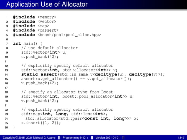 Application Use of Allocator
1 #include <memory>
2 #include <vector>
3 #include <map>
4 #include <cassert>
5 #include <boost/pool/pool_alloc.hpp>
6
7 int main() {
8 // use default allocator
9 std::vector<int> u;
10 u.push_back(42);
11
12 // explicitly specify default allocator
13 std::vector<int, std::allocator<int>> v;
14 static_assert(std::is_same_v<decltype(u), decltype(v)>);
15 assert(u.get_allocator() == v.get_allocator());
16 v.push_back(42);
17
18 // specify an allocator type from Boost
19 std::vector<int, boost::pool_allocator<int>> w;
20 w.push_back(42);
21
22 // explicitly specify default allocator
23 std::map<int, long, std::less<int>,
24 std::allocator<std::pair<const int, long>>> x;
25 x.insert({1, 2});
26 }
Copyright © 2015–2021 Michael D. Adams Programming in C++ Version 2021-04-01 1340
 