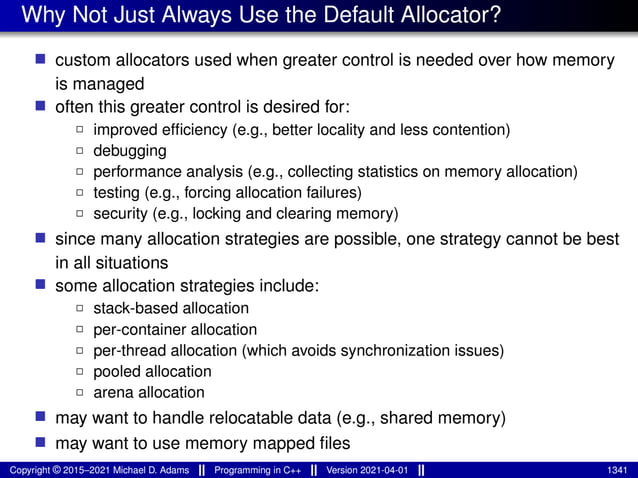 Why Not Just Always Use the Default Allocator?
■ custom allocators used when greater control is needed over how memory
is managed
■ often this greater control is desired for:
2 improved efficiency (e.g., better locality and less contention)
2 debugging
2 performance analysis (e.g., collecting statistics on memory allocation)
2 testing (e.g., forcing allocation failures)
2 security (e.g., locking and clearing memory)
■ since many allocation strategies are possible, one strategy cannot be best
in all situations
■ some allocation strategies include:
2 stack-based allocation
2 per-container allocation
2 per-thread allocation (which avoids synchronization issues)
2 pooled allocation
2 arena allocation
■ may want to handle relocatable data (e.g., shared memory)
■ may want to use memory mapped files
Copyright © 2015–2021 Michael D. Adams Programming in C++ Version 2021-04-01 1341
 