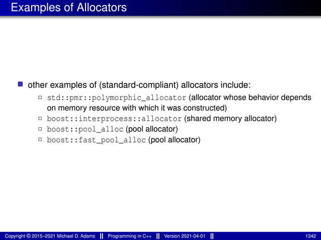 Examples of Allocators
■ other examples of (standard-compliant) allocators include:
2 std::pmr::polymorphic_allocator (allocator whose behavior depends
on memory resource with which it was constructed)
2 boost::interprocess::allocator (shared memory allocator)
2 boost::pool_alloc (pool allocator)
2 boost::fast_pool_alloc (pool allocator)
Copyright © 2015–2021 Michael D. Adams Programming in C++ Version 2021-04-01 1342
 