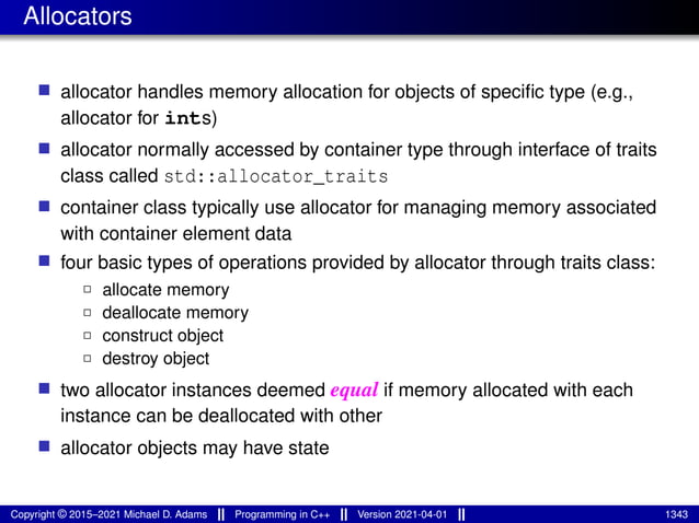 Allocators
■ allocator handles memory allocation for objects of specific type (e.g.,
allocator for ints)
■ allocator normally accessed by container type through interface of traits
class called std::allocator_traits
■ container class typically use allocator for managing memory associated
with container element data
■ four basic types of operations provided by allocator through traits class:
2 allocate memory
2 deallocate memory
2 construct object
2 destroy object
■ two allocator instances deemed equal if memory allocated with each
instance can be deallocated with other
■ allocator objects may have state
Copyright © 2015–2021 Michael D. Adams Programming in C++ Version 2021-04-01 1343
 