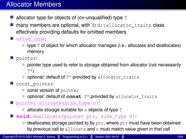 Allocator Members
■ allocator type for objects of (cv-unqualified) type T
■ many members are optional, with std::allocator_traits class
effectively providing defaults for omitted members
■ value_type:
2 type T of object for which allocator manages (i.e., allocates and deallocates)
memory
■ pointer:
2 pointer type used to refer to storage obtained from allocator (not necessarily
T*)
2 optional: default of T* provided by allocator_traits
■ const_pointer:
2 const version of pointer
2 optional: default of const T* provided by allocator_traits
■ pointer allocate(size_type n):
2 allocate storage suitable for n objects of type T
■ void deallocate(pointer ptr, size_type n):
2 deallocates storage pointed to by ptr, where ptr must have been obtained
by previous call to allocate and n must match value given in that call
Copyright © 2015–2021 Michael D. Adams Programming in C++ Version 2021-04-01 1344
 