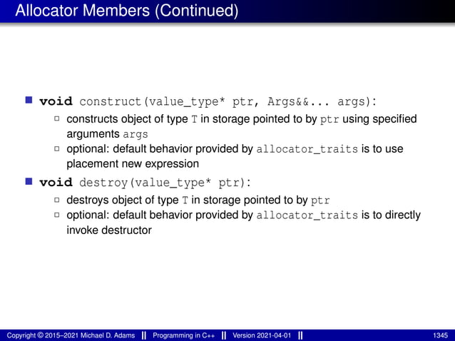 Allocator Members (Continued)
■ void construct(value_type* ptr, Args&&... args):
2 constructs object of type T in storage pointed to by ptr using specified
arguments args
2 optional: default behavior provided by allocator_traits is to use
placement new expression
■ void destroy(value_type* ptr):
2 destroys object of type T in storage pointed to by ptr
2 optional: default behavior provided by allocator_traits is to directly
invoke destructor
Copyright © 2015–2021 Michael D. Adams Programming in C++ Version 2021-04-01 1345
 