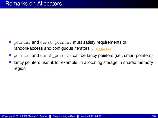 Remarks on Allocators
■ pointer and const_pointer must satisfy requirements of
random-access and contiguous iterators ⁓⁓⁓⁓⁓⁓⁓⁓⁓
[C++17 §20.5.3.5/5]
■ pointer and const_pointer can be fancy pointers (i.e., smart pointers)
■ fancy pointers useful, for example, in allocating storage in shared memory
region
Copyright © 2015–2021 Michael D. Adams Programming in C++ Version 2021-04-01 1346
 