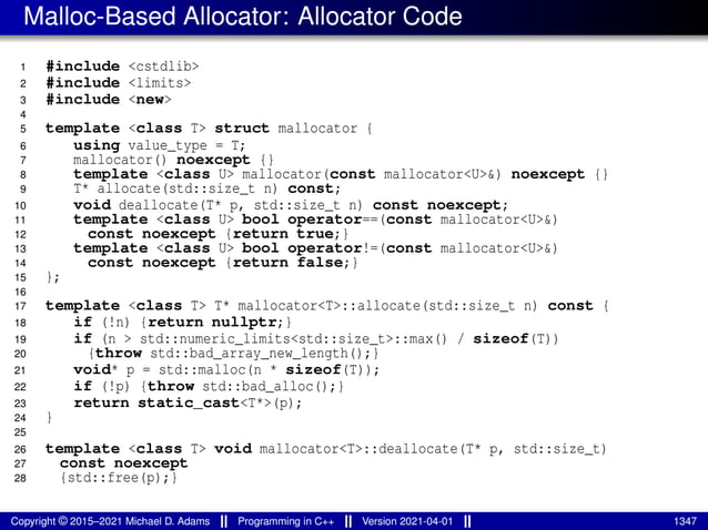 Malloc-Based Allocator: Allocator Code
1 #include <cstdlib>
2 #include <limits>
3 #include <new>
4
5 template <class T> struct mallocator {
6 using value_type = T;
7 mallocator() noexcept {}
8 template <class U> mallocator(const mallocator<U>&) noexcept {}
9 T* allocate(std::size_t n) const;
10 void deallocate(T* p, std::size_t n) const noexcept;
11 template <class U> bool operator==(const mallocator<U>&)
12 const noexcept {return true;}
13 template <class U> bool operator!=(const mallocator<U>&)
14 const noexcept {return false;}
15 };
16
17 template <class T> T* mallocator<T>::allocate(std::size_t n) const {
18 if (!n) {return nullptr;}
19 if (n > std::numeric_limits<std::size_t>::max() / sizeof(T))
20 {throw std::bad_array_new_length();}
21 void* p = std::malloc(n * sizeof(T));
22 if (!p) {throw std::bad_alloc();}
23 return static_cast<T*>(p);
24 }
25
26 template <class T> void mallocator<T>::deallocate(T* p, std::size_t)
27 const noexcept
28 {std::free(p);}
Copyright © 2015–2021 Michael D. Adams Programming in C++ Version 2021-04-01 1347
 