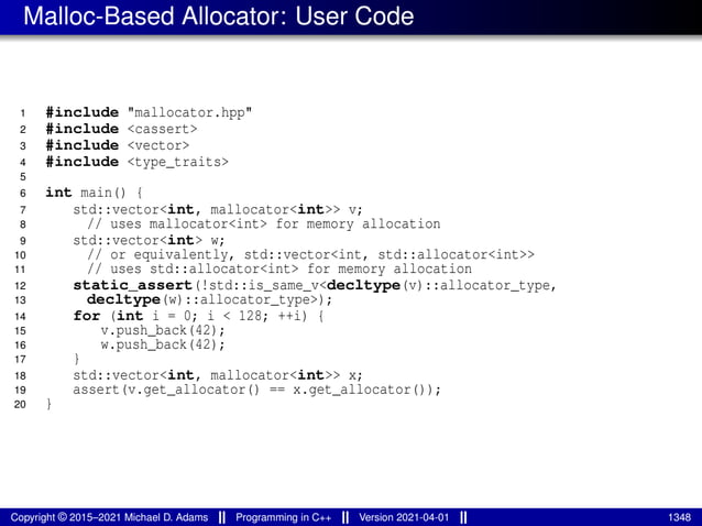 Malloc-Based Allocator: User Code
1 #include "mallocator.hpp"
2 #include <cassert>
3 #include <vector>
4 #include <type_traits>
5
6 int main() {
7 std::vector<int, mallocator<int>> v;
8 // uses mallocator<int> for memory allocation
9 std::vector<int> w;
10 // or equivalently, std::vector<int, std::allocator<int>>
11 // uses std::allocator<int> for memory allocation
12 static_assert(!std::is_same_v<decltype(v)::allocator_type,
13 decltype(w)::allocator_type>);
14 for (int i = 0; i < 128; ++i) {
15 v.push_back(42);
16 w.push_back(42);
17 }
18 std::vector<int, mallocator<int>> x;
19 assert(v.get_allocator() == x.get_allocator());
20 }
Copyright © 2015–2021 Michael D. Adams Programming in C++ Version 2021-04-01 1348
 