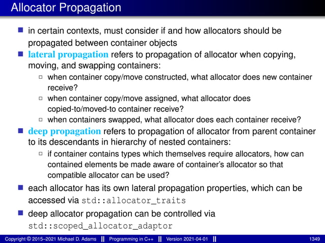 Allocator Propagation
■ in certain contexts, must consider if and how allocators should be
propagated between container objects
■ lateral propagation refers to propagation of allocator when copying,
moving, and swapping containers:
2 when container copy/move constructed, what allocator does new container
receive?
2 when container copy/move assigned, what allocator does
copied-to/moved-to container receive?
2 when containers swapped, what allocator does each container receive?
■ deep propagation refers to propagation of allocator from parent container
to its descendants in hierarchy of nested containers:
2 if container contains types which themselves require allocators, how can
contained elements be made aware of container’s allocator so that
compatible allocator can be used?
■ each allocator has its own lateral propagation properties, which can be
accessed via std::allocator_traits
■ deep allocator propagation can be controlled via
std::scoped_allocator_adaptor
Copyright © 2015–2021 Michael D. Adams Programming in C++ Version 2021-04-01 1349
 
