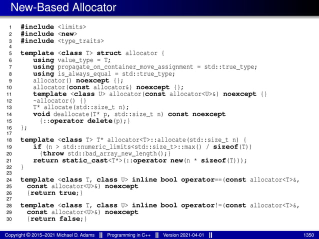 New-Based Allocator
1 #include <limits>
2 #include <new>
3 #include <type_traits>
4
5 template <class T> struct allocator {
6 using value_type = T;
7 using propagate_on_container_move_assignment = std::true_type;
8 using is_always_equal = std::true_type;
9 allocator() noexcept {};
10 allocator(const allocator&) noexcept {};
11 template <class U> allocator(const allocator<U>&) noexcept {}
12 ~allocator() {}
13 T* allocate(std::size_t n);
14 void deallocate(T* p, std::size_t n) const noexcept
15 {::operator delete(p);}
16 };
17
18 template <class T> T* allocator<T>::allocate(std::size_t n) {
19 if (n > std::numeric_limits<std::size_t>::max() / sizeof(T))
20 {throw std::bad_array_new_length();}
21 return static_cast<T*>(::operator new(n * sizeof(T)));
22 }
23
24 template <class T, class U> inline bool operator==(const allocator<T>&,
25 const allocator<U>&) noexcept
26 {return true;}
27
28 template <class T, class U> inline bool operator!=(const allocator<T>&,
29 const allocator<U>&) noexcept
30 {return false;}
Copyright © 2015–2021 Michael D. Adams Programming in C++ Version 2021-04-01 1350
 