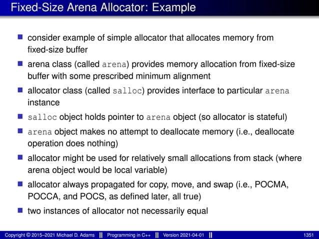 Fixed-Size Arena Allocator: Example
■ consider example of simple allocator that allocates memory from
fixed-size buffer
■ arena class (called arena) provides memory allocation from fixed-size
buffer with some prescribed minimum alignment
■ allocator class (called salloc) provides interface to particular arena
instance
■ salloc object holds pointer to arena object (so allocator is stateful)
■ arena object makes no attempt to deallocate memory (i.e., deallocate
operation does nothing)
■ allocator might be used for relatively small allocations from stack (where
arena object would be local variable)
■ allocator always propagated for copy, move, and swap (i.e., POCMA,
POCCA, and POCS, as defined later, all true)
■ two instances of allocator not necessarily equal
Copyright © 2015–2021 Michael D. Adams Programming in C++ Version 2021-04-01 1351
 