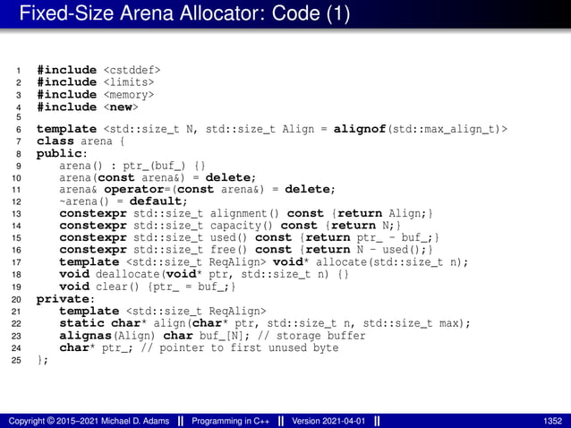 Fixed-Size Arena Allocator: Code (1)
1 #include <cstddef>
2 #include <limits>
3 #include <memory>
4 #include <new>
5
6 template <std::size_t N, std::size_t Align = alignof(std::max_align_t)>
7 class arena {
8 public:
9 arena() : ptr_(buf_) {}
10 arena(const arena&) = delete;
11 arena& operator=(const arena&) = delete;
12 ~arena() = default;
13 constexpr std::size_t alignment() const {return Align;}
14 constexpr std::size_t capacity() const {return N;}
15 constexpr std::size_t used() const {return ptr_ - buf_;}
16 constexpr std::size_t free() const {return N - used();}
17 template <std::size_t ReqAlign> void* allocate(std::size_t n);
18 void deallocate(void* ptr, std::size_t n) {}
19 void clear() {ptr_ = buf_;}
20 private:
21 template <std::size_t ReqAlign>
22 static char* align(char* ptr, std::size_t n, std::size_t max);
23 alignas(Align) char buf_[N]; // storage buffer
24 char* ptr_; // pointer to first unused byte
25 };
Copyright © 2015–2021 Michael D. Adams Programming in C++ Version 2021-04-01 1352
 