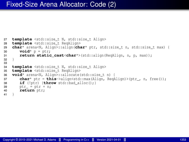 Fixed-Size Arena Allocator: Code (2)
27 template <std::size_t N, std::size_t Align>
28 template <std::size_t ReqAlign>
29 char* arena<N, Align>::align(char* ptr, std::size_t n, std::size_t max) {
30 void* p = ptr;
31 return static_cast<char*>(std::align(ReqAlign, n, p, max));
32 }
33
34 template <std::size_t N, std::size_t Align>
35 template <std::size_t ReqAlign>
36 void* arena<N, Align>::allocate(std::size_t n) {
37 char* ptr = this->align<std::max(Align, ReqAlign)>(ptr_, n, free());
38 if (!ptr) {throw std::bad_alloc();}
39 ptr_ = ptr + n;
40 return ptr;
41 }
Copyright © 2015–2021 Michael D. Adams Programming in C++ Version 2021-04-01 1353
 